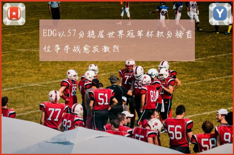 EDG以57分稳居世界冠军杯积分榜首位争夺战愈发激烈