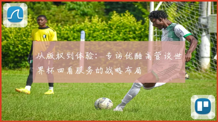 从版权到体验：专访优酷高管谈世界杯回看服务的战略布局