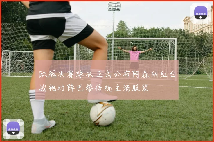 欧冠决赛球衣正式公布阿森纳红白战袍对阵巴黎传统主场服装