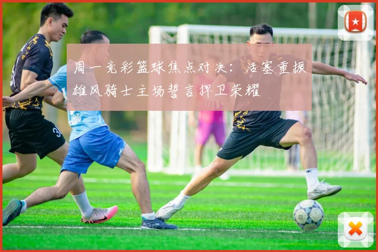 周一竞彩篮球焦点对决：活塞重振雄风骑士主场誓言捍卫荣耀